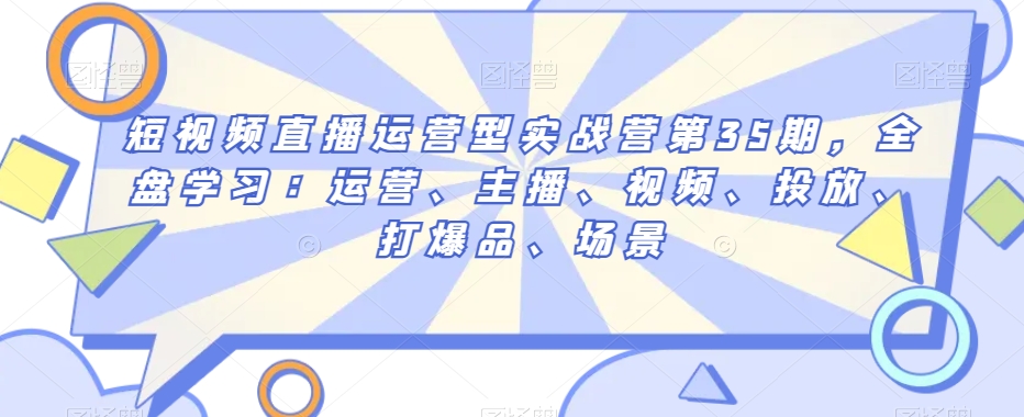 短视频直播运营型实战营第35期,全盘学习:运营、主播、视频、投放、打爆品、场景-水滴知识网