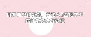 俄罗斯产品剪辑带货,普通人0基础学不露脸带货实战教程-水滴知识网
