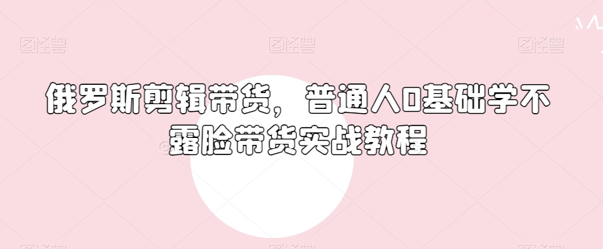 俄罗斯产品剪辑带货,普通人0基础学不露脸带货实战教程-水滴知识网