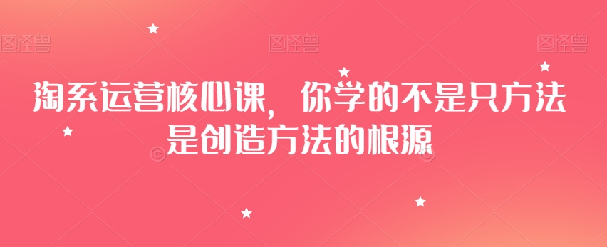淘系运营核心课,你学的不是只方法是创造方法的根源-水滴知识网