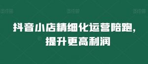抖音小店精细化运营陪跑,提升更高利润-水滴知识网