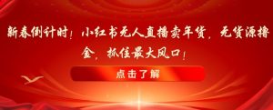 新春倒计时！小红书无人直播卖年货，无货源撸金，抓住最大风口【揭秘】-水滴知识网