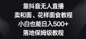 靠抖音无人直播,卖和面、花样面试教程,小白也能日入500+,落地保姆级教程【揭秘】-水滴知识网