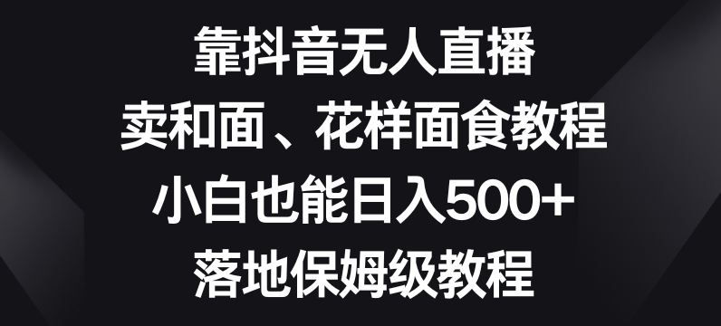 靠抖音无人直播,卖和面、花样面试教程,小白也能日入500+,落地保姆级教程【揭秘】-水滴知识网