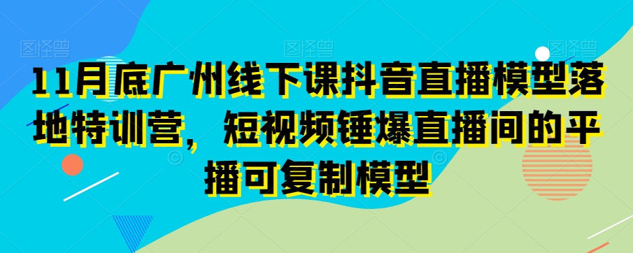 11月底广州线下课抖音直播模型落地特训营，短视频锤爆直播间的平播可复制模型-水滴知识网