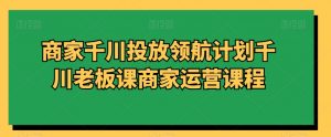 商家千川投放领航计划千川老板课商家运营课程-水滴知识网