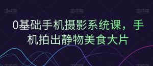 0基础手机摄影系统课,手机拍出静物美食大片-水滴知识网