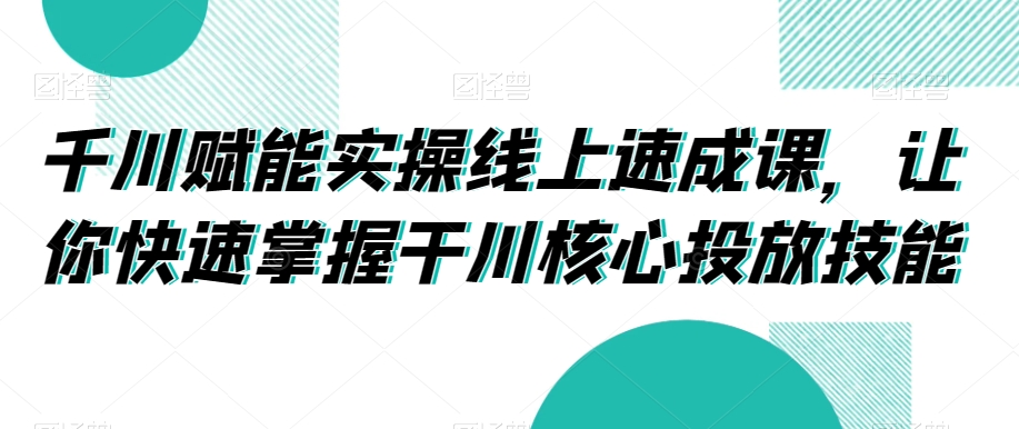 千川赋能实操线上速成课,让你快速掌握干川核心投放技能-水滴知识网