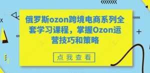 俄罗斯ozon跨境电商系列全套学习课程,掌握Ozon运营技巧和策略-水滴知识网