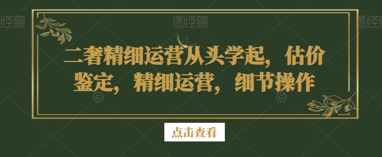 二奢精细运营从头学起，估价鉴定，精细运营，细节操作-水滴知识网