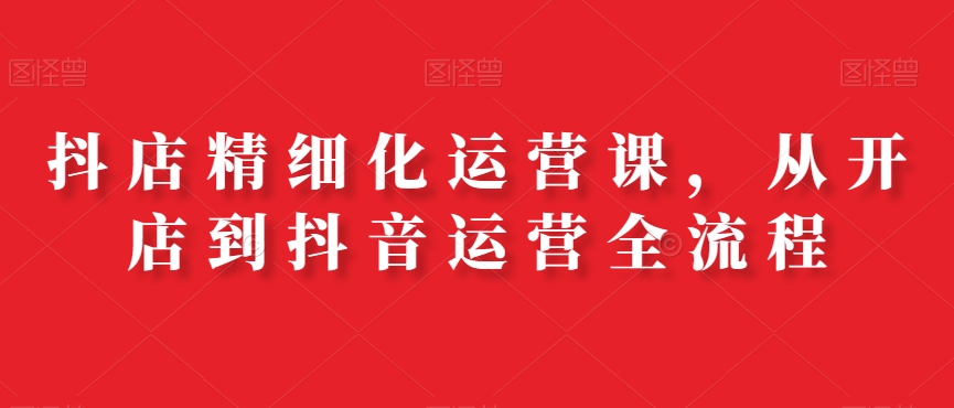 抖店精细化运营课,从开店到抖音运营全流程-水滴知识网