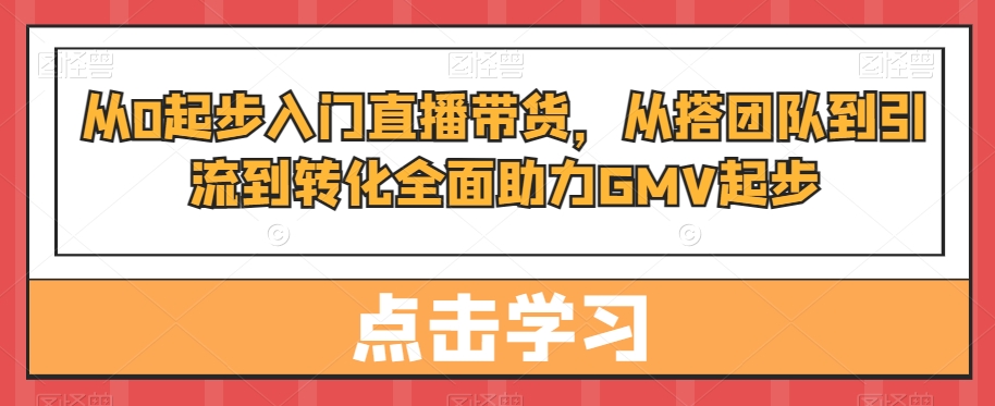 从0起步入门直播带货,从搭团队到引流到转化全面助力GMV起步-水滴知识网