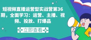 短视频直播运营型实战营第36期，全面学习：运营、主播、视频、投放、打爆品-水滴知识网