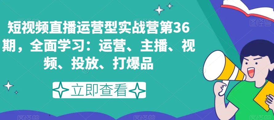 短视频直播运营型实战营第36期,全面学习:运营、主播、视频、投放、打爆品-水滴知识网