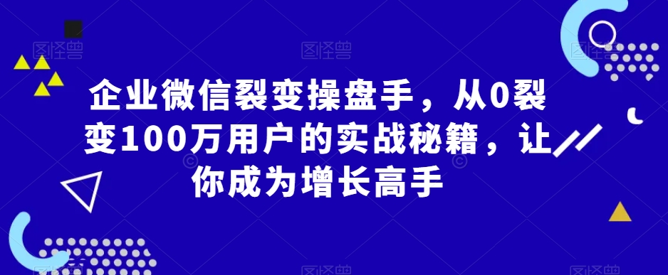 企业微信裂变操盘手,从0裂变100万用户的实战秘籍,让你成为增长高手-水滴知识网
