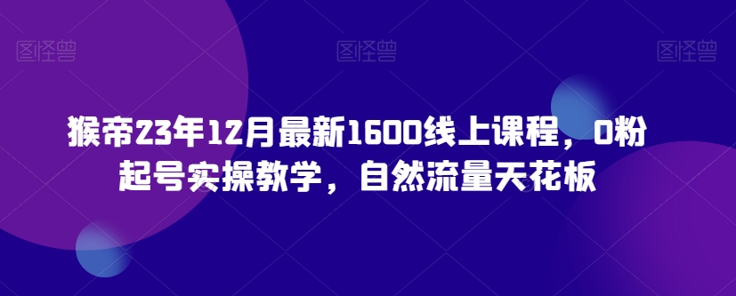 猴帝23年12月最新1600线上课程，0粉起号实操教学，自然流量天花板-水滴知识网