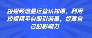 短视频流量运营认知课，利用短视频平台吸引流量，提高自己的影响力-水滴知识网
