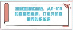 旅游直播核心板,从0-100的直播思维课,打造头部直播间的系统课-水滴知识网