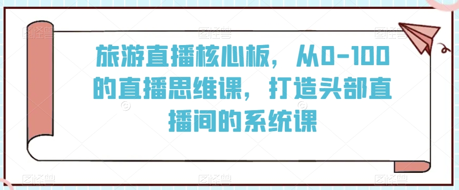 旅游直播核心板,从0-100的直播思维课,打造头部直播间的系统课-水滴知识网