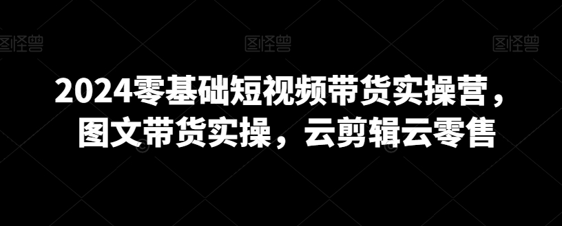 2024零基础短视频带货实操营,图文带货实操,云剪辑云零售-水滴知识网