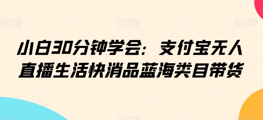 小白30分钟学会:支付宝无人直播生活快消品蓝海类目带货【揭秘】-水滴知识网