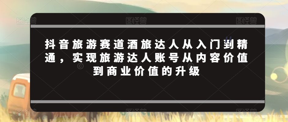 抖音旅游赛道酒旅达人从入门到精通,实现旅游达人账号从内容价值到商业价值的升级-水滴知识网