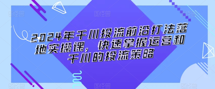 2024年千川投流前沿打法落地实操课，快速掌握运营和千川的投流策略-水滴知识网