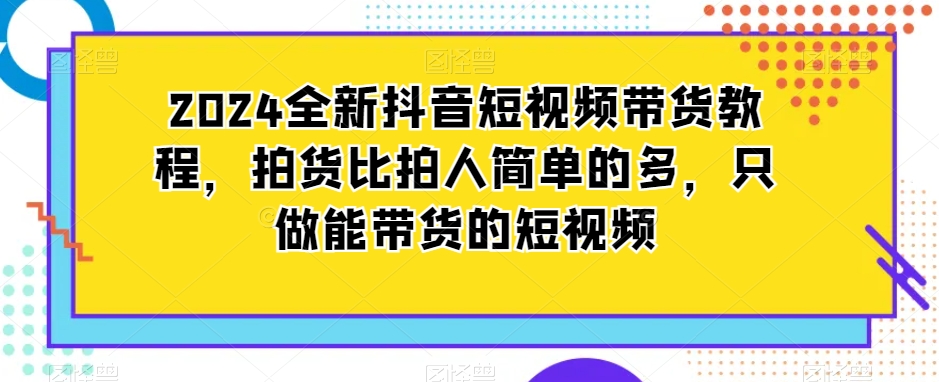 2024全新抖音短视频带货教程,拍货比拍人简单的多,只做能带货的短视频-水滴知识网