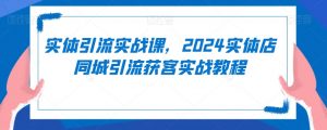 实体引流实战课,2024实体店同城引流获客实战教程-水滴知识网