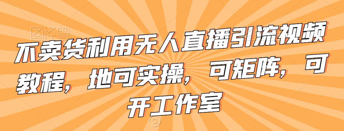 不卖货利用无人直播引流视频教程，地可实操，可矩阵，可开工作室【揭秘】-水滴知识网