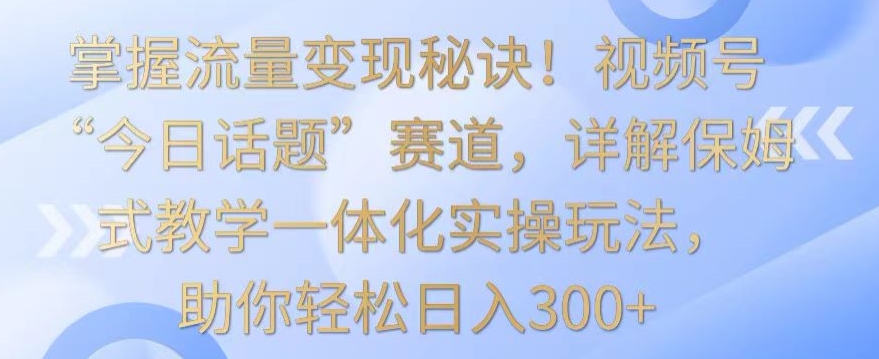 掌握流量变现秘诀!视频号“今日话题”赛道,详解保姆式教学一体化实操玩法,助你轻松日入300+【揭秘】-水滴知识网