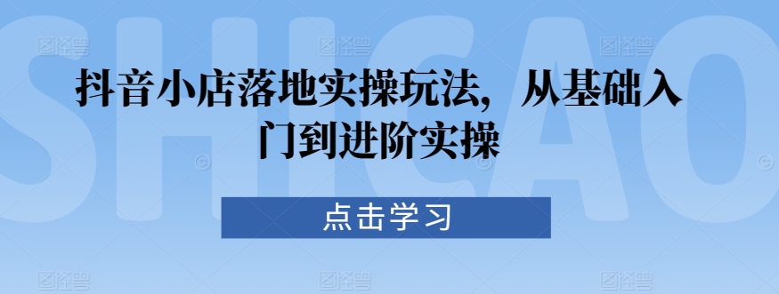 抖音小店落地实操玩法,从基础入门到进阶实操-水滴知识网