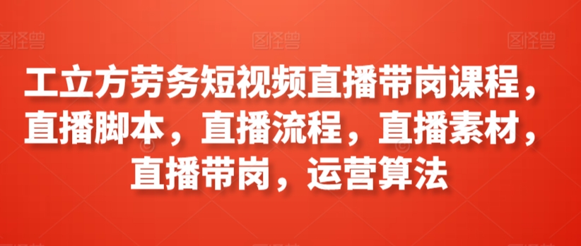 工立方劳务短视频直播带岗课程,直播脚本,直播流程,直播素材,直播带岗,运营算法-水滴知识网