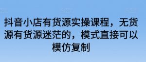 抖音小店有货源实操课程,无货源有货源迷茫的,模式直接可以模仿复制-水滴知识网