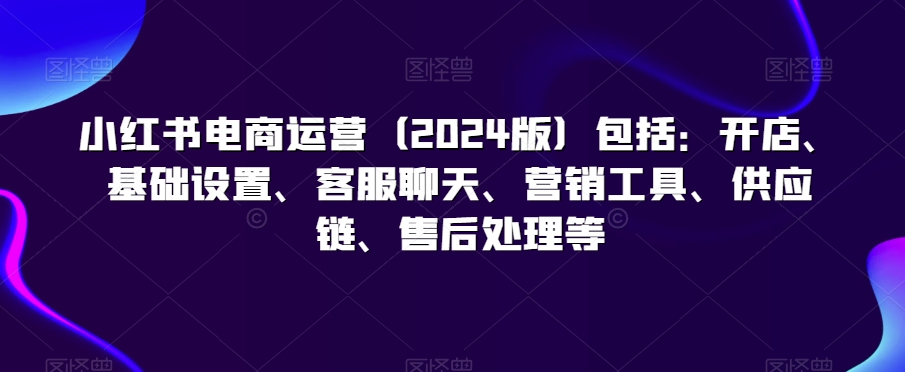 小红书电商运营（2024版）包括：开店、基础设置、客服聊天、营销工具、供应链、售后处理等-水滴知识网