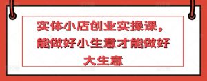 实体小店创业实操课,能做好小生意才能做好大生意-水滴知识网