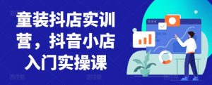童装抖店实训营,抖音小店入门实操课-水滴知识网