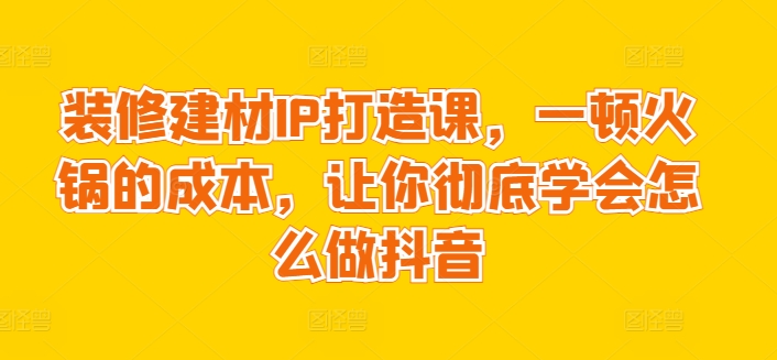 装修建材IP打造课,一顿火锅的成本,让你彻底学会怎么做抖音-水滴知识网