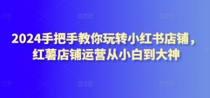 2024手把手教你玩转小红书店铺,红薯店铺运营从小白到大神-水滴知识网