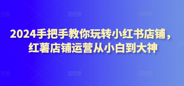 2024手把手教你玩转小红书店铺,红薯店铺运营从小白到大神-水滴知识网