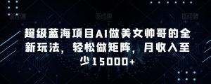 超级蓝海项目AI做美女帅哥的全新玩法，轻松做矩阵，月收入至少15000+【揭秘】-水滴知识网