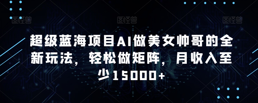 超级蓝海项目AI做美女帅哥的全新玩法，轻松做矩阵，月收入至少15000+【揭秘】-水滴知识网