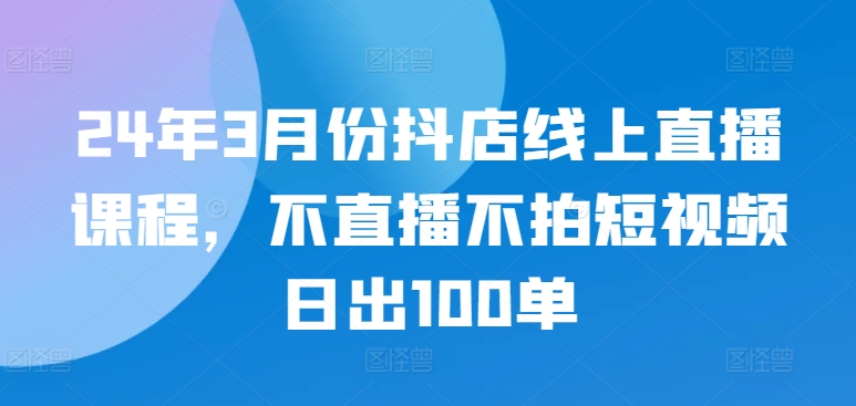 24年3月份抖店线上直播课程,不直播不拍短视频日出100单-水滴知识网