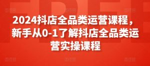 2024抖店全品类运营课程,新手从0-1了解抖店全品类运营实操课程-水滴知识网