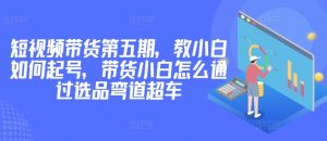 价值2980短视频带货第五期，教小白如何起号，带货小白怎么通过选品弯道超车-水滴知识网