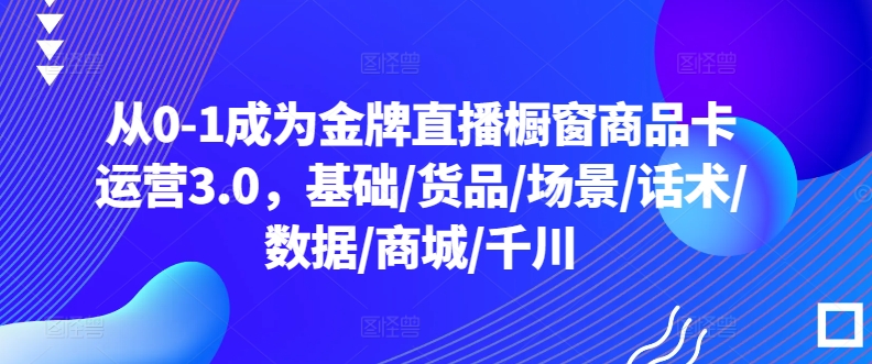 从0-1成为金牌直播橱窗商品卡运营3.0，基础/货品/场景/话术/数据/商城/千川-水滴知识网