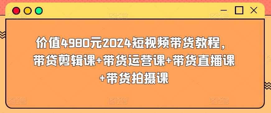 价值4980元2024短视频带货教程，带贷剪辑课+带货运营课+带货直播课+带货拍摄课-水滴知识网