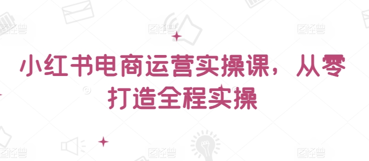 小红书电商运营实操课，​从零打造全程实操-水滴知识网