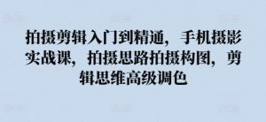 拍摄剪辑入门到精通,手机摄影实战课,拍摄思路拍摄构图,剪辑思维高级调色-水滴知识网