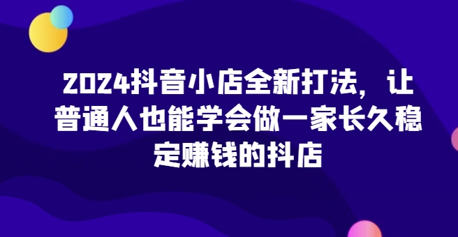 2024抖音小店全新打法，让普通人也能学会做一家长久稳定赚钱的抖店-水滴知识网